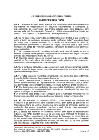 CONSELHO SUPERIOR DO MINISTÉRIO PÚBLICO
DAS DISPOSIÇÕES FINAIS
Art. 41. A nomeação, bem assim a posse, dos candidatos aprovados no concurso
dependerão da disponibilidade de recursos orçamentários e financeiros e,
especialmente, da observância dos limites estabelecidos para despesas com
pessoal pela Lei Complementar Federal nº 101/00 (responsabilidade fiscal), de
acordo com o disposto no artigo anterior, deste regulamento.
Art. 42. Na sequência, observadas as disponibilidades e limites a que se refere o
artigo anterior, os candidatos aprovados serão notificados pela Procuradoria-Geral
de Justiça para comparecimento em dia, hora e local a serem definidos, a fim de,
pessoalmente, procederem a escolha da Seção Judiciária para a qual serão
nomeados no cargo de Promotor Substituto, por ordem de classificação, dentre as
vagas existentes.
§ 1º O comparecimento do candidato aprovado será pessoal, sendo vedada a
escolha por outra forma qualquer, sob pena de ser nomeado em Seção Judiciária
definida pela Procuradoria-Geral de Justiça.
§ 2º Havendo cargos vagos em número superior ao de candidatos aprovados,
decidirá o Procurador-Geral de Justiça quais terão prioridade de provimento,
observado o interesse público e o da Instituição.
Art. 43. O candidato aprovado, se aposentado em outro cargo ou emprego público,
deverá, antes de tomar posse, renunciar aos respectivos proventos, salvo uma
aposentadoria de professor.
Art. 44. Todos os papéis referentes ao Concurso serão confiados, até seu término,
à guarda do Secretário da Comissão de Concurso.
§ 1º Após o encerramento do certame, a documentação alusiva ao concurso
deverá ser encaminhada ao Departamento de Gestão de Pessoas – DGP, a fim de
que permaneça sob sua responsabilidade, sobretudo durante o prazo de validade.
§ 2º Os documentos dos candidatos não aprovados, inabilitados, eliminados ou
que tiverem pedido de inscrição indeferido poderão ser retirados até (30) trinta dias
após a publicação do resultado final.
§ 3º Decorrido esse prazo, serão entregues para a Comissão Organizadora do
Concurso que decidirá sobre sua destinação, podendo, inclusive, incinerá-los.
Art. 45. Os membros do Ministério Público, componentes da Comissão de
Concurso e os convocados para fiscalizar provas, bem como os servidores da
Procuradoria-Geral de Justiça designados para auxiliar os primeiros, quando da
realização das provas preambular, escritas e oral, ficarão, caso necessário,
desobrigados de suas atividades e funções rotineiras.
§1º. É defeso aos membros do Ministério Público, bem assim ao representante
indicado pela OAB, exercer funções no Concurso para Ingresso na Carreira do
Ministério Público, como Membro da Comissão de Concurso, ou como fiscal de
provas, quando nele estiver regularmente inscrito como candidato o seu cônjuge ou
qualquer parente seu, consangüíneo ou afim, em linha reta, ou na linha colateral
até o quarto grau, enquanto durar o impedimento.
Secrettaria da Comissão de Concurso - MPPR
Rua Marechal Hermes, 751 - Centro Cívico, 80.530-230 - Curitiba – PR
Telefone: (41) 3250-4225 e (41) 3250-4224 Página 17
 