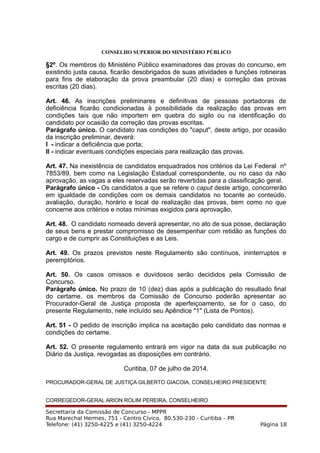 CONSELHO SUPERIOR DO MINISTÉRIO PÚBLICO
§2º. Os membros do Ministério Público examinadores das provas do concurso, em
existindo justa causa, ficarão desobrigados de suas atividades e funções rotineiras
para fins de elaboração da prova preambular (20 dias) e correção das provas
escritas (20 dias).
Art. 46. As inscrições preliminares e definitivas de pessoas portadoras de
deficiência ficarão condicionadas à possibilidade da realização das provas em
condições tais que não importem em quebra do sigilo ou na identificação do
candidato por ocasião da correção das provas escritas.
Parágrafo único. O candidato nas condições do "caput", deste artigo, por ocasião
da inscrição preliminar, deverá:
I - indicar a deficiência que porta;
II - indicar eventuais condições especiais para realização das provas.
Art. 47. Na inexistência de candidatos enquadrados nos critérios da Lei Federal nº
7853/89, bem como na Legislação Estadual correspondente, ou no caso da não
aprovação, as vagas a eles reservadas serão revertidas para a classificação geral.
Parágrafo único - Os candidatos a que se refere o caput deste artigo, concorrerão
em igualdade de condições com os demais candidatos no tocante ao conteúdo,
avaliação, duração, horário e local de realização das provas, bem como no que
concerne aos critérios e notas mínimas exigidos para aprovação,
Art. 48. O candidato nomeado deverá apresentar, no ato de sua posse, declaração
de seus bens e prestar compromisso de desempenhar com retidão as funções do
cargo e de cumprir as Constituições e as Leis.
Art. 49. Os prazos previstos neste Regulamento são contínuos, ininterruptos e
peremptórios.
Art. 50. Os casos omissos e duvidosos serão decididos pela Comissão de
Concurso.
Parágrafo único. No prazo de 10 (dez) dias após a publicação do resultado final
do certame, os membros da Comissão de Concurso poderão apresentar ao
Procurador-Geral de Justiça proposta de aperfeiçoamento, se for o caso, do
presente Regulamento, nele incluído seu Apêndice "1" (Lista de Pontos).
Art. 51 - O pedido de inscrição implica na aceitação pelo candidato das normas e
condições do certame.
Art. 52. O presente regulamento entrará em vigor na data da sua publicação no
Diário da Justiça, revogadas as disposições em contrário.
Curitiba, 07 de julho de 2014.
PROCURADOR-GERAL DE JUSTIÇA GILBERTO GIACOIA, CONSELHEIRO PRESIDENTE
CORREGEDOR-GERAL ARION ROLIM PEREIRA, CONSELHEIRO
Secrettaria da Comissão de Concurso - MPPR
Rua Marechal Hermes, 751 - Centro Cívico, 80.530-230 - Curitiba – PR
Telefone: (41) 3250-4225 e (41) 3250-4224 Página 18
 