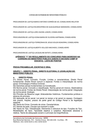 CONSELHO SUPERIOR DO MINISTÉRIO PÚBLICO
PROCURADOR DE JUSTIÇA MARCO ANTONIO CORRÊA DE SÁ, CONSELHEIRO-RELATOR
PROCURADOR DE JUSTIÇA RICARDOPIRES DE ALBUQUERQUE MARANHÃO, CONSELHEIRO
PROCURADOR DE JUSTIÇA JOÃO ZAIONS JUNIOR, CONSELHEIRO
PROCURADORA DE JUSTIÇA SONIA MARIA DE OLIVEIRA HARTMANN, CONSELHEIRA
PROCURADORA DE JUSTIÇA TERREZINHA DE JESUS SOUZA SIGNORINI, CONSELHEIRA
PROCURADOR DE JUSTIÇA ALBERTO VELLOZO MACHADO, CONSELHEIRO
PROCURADORA DE JUSTIÇA JACQUELINE BATISTI, CONSELHEIRA
APÊNDICE "1" DO REGULAMENTO DO CONCURSO PARA INGRESSO NA
CARREIRA DO MINISTÉRIO PÚBLICO (ANEXO À DECISÃO CSMP Nº
XXX/2014) - LISTA DE PONTOS
PROVA PREAMBULAR, ESCRITAS E ORAL
GRUPO 1 – DIREITO PENAL, DIREITO ELEITORAL E LEGISLAÇÃO DO
MINISTÉRIO PÚBLICO
a. DIREITO PENAL
01) Direito Penal. Conceito. Função. Limites e características. Direito Penal
fundamental. Direito Penal comum e especial. Fontes e interpretação da norma
penal. Criminologia e Política Criminal.
02) Garantias penais fundamentais na Constituição.
03) Norma penal. Conceito e classificação. Norma penal em branco. Destinatários
da norma penal. Fontes de Direito Penal. Interpretação da norma penal. Integração
da norma penal. Analogia.
04) Princípio da Reserva Legal. Antecedentes históricos. Fundamentos jurídicos e
alcance do princípio.
05) Aplicação da lei penal. Lei penal no tempo e lei penal no espaço. Contagem
dos prazos, frações, prazos da parte geral do Código Penal e da legislação
especial.
06) Teoria do Crime. Conceito de crime. Características.
07) Teorias da ação. Causas que excluem a ação.
08) Teoria do Tipo. Classificação. Elementos e estrutura do tipo. Funções do Tipo.
Modalidades de tipos. Tipicidade objetiva e subjetiva. Atipicidade absoluta e
relativa. Teoria da adequação social e o princípio da insignificância.
Secrettaria da Comissão de Concurso - MPPR
Rua Marechal Hermes, 751 - Centro Cívico, 80.530-230 - Curitiba – PR
Telefone: (41) 3250-4225 e (41) 3250-4224 Página 19
 