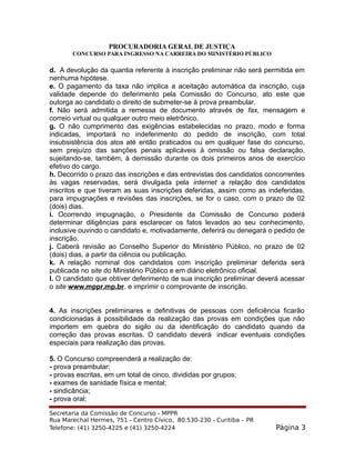 PROCURADORIA GERAL DE JUSTIÇA
CONCURSO PARA INGRESSO NA CARREIRA DO MINISTÉRIO PÚBLICO
d. A devolução da quantia referente à inscrição preliminar não será permitida em
nenhuma hipótese.
e. O pagamento da taxa não implica a aceitação automática da inscrição, cuja
validade depende do deferimento pela Comissão do Concurso, ato este que
outorga ao candidato o direito de submeter-se à prova preambular.
f. Não será admitida a remessa de documento através de fax, mensagem e
correio virtual ou qualquer outro meio eletrônico.
g. O não cumprimento das exigências estabelecidas no prazo, modo e forma
indicadas, importará no indeferimento do pedido de inscrição, com total
insubsistência dos atos até então praticados ou em qualquer fase do concurso,
sem prejuízo das sanções penais aplicáveis à omissão ou falsa declaração,
sujeitando-se, também, à demissão durante os dois primeiros anos de exercício
efetivo do cargo.
h. Decorrido o prazo das inscrições e das entrevistas dos candidatos concorrentes
às vagas reservadas, será divulgada pela internet a relação dos candidatos
inscritos e que tiveram as suas inscrições deferidas, assim como as indeferidas,
para impugnações e revisões das inscrições, se for o caso, com o prazo de 02
(dois) dias.
i. Ocorrendo impugnação, o Presidente da Comissão de Concurso poderá
determinar diligências para esclarecer os fatos levados ao seu conhecimento,
inclusive ouvindo o candidato e, motivadamente, deferirá ou denegará o pedido de
inscrição.
j. Caberá revisão ao Conselho Superior do Ministério Público, no prazo de 02
(dois) dias, a partir da ciência ou publicação.
k. A relação nominal dos candidatos com inscrição preliminar deferida será
publicada no site do Ministério Público e em diário eletrônico oficial.
l. O candidato que obtiver deferimento de sua inscrição preliminar deverá acessar
o site www.mppr.mp.br. e imprimir o comprovante de inscrição.
4. As inscrições preliminares e definitivas de pessoas com deficiência ficarão
condicionadas à possibilidade da realização das provas em condições que não
importem em quebra do sigilo ou da identificação do candidato quando da
correção das provas escritas. O candidato deverá indicar eventuais condições
especiais para realização das provas.
5. O Concurso compreenderá a realização de:
- prova preambular;
- provas escritas, em um total de cinco, divididas por grupos;
- exames de sanidade física e mental;
- sindicância;
- prova oral;
Secretaria da Comissão de Concurso - MPPR
Rua Marechal Hermes, 751 - Centro Cívico, 80.530-230 - Curitiba – PR
Telefone: (41) 3250-4225 e (41) 3250-4224 Página 3
 