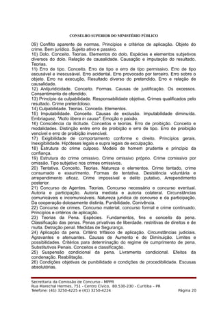 CONSELHO SUPERIOR DO MINISTÉRIO PÚBLICO
09) Conflito aparente de normas. Princípios e critérios de aplicação. Objeto do
crime. Bem jurídico. Sujeito ativo e passivo.
10) Dolo. Conceito. Teorias. Elementos do dolo. Espécies e elementos subjetivos
diversos do dolo. Relação de causalidade. Causação e imputação do resultado.
Teorias.
11) Erro de tipo. Conceito. Erro de tipo e erro de tipo permissivo. Erro de tipo
escusável e inescusável. Erro acidental. Erro provocado por terceiro. Erro sobre o
objeto. Erro na execução. Resultado diverso do pretendido. Erro e relação de
causalidade.
12) Antijuridicidade. Conceito. Formas. Causas de justificação. Os excessos.
Consentimento do ofendido.
13) Princípio da culpabilidade. Responsabilidade objetiva. Crimes qualificados pelo
resultado. Crime preterdoloso.
14) Culpabilidade. Teorias. Conceito. Elementos.
15) Imputabilidade. Conceito. Causas de exclusão. Imputabilidade diminuída.
Embriaguez. "Actio libera in causa". Emoção e paixão.
16) Consciência da ilicitude. Conceitos e teorias. Erro de proibição. Conceito e
modalidades. Distinção entre erro de proibição e erro de tipo. Erro de proibição
vencível e erro de proibição invencível.
17) Exigibilidade de comportamento conforme o direito. Princípios gerais.
Inexigibilidade. Hipóteses legais e supra legais de exculpação.
18) Estrutura do crime culposo. Modelo de homem prudente e princípio da
confiança.
19) Estrutura do crime omissivo. Crime omissivo próprio. Crime comissivo por
omissão. Tipo subjetivo nos crimes omissivos.
20) Tentativa. Conceito. Teorias. Natureza e elementos. Crime tentado, crime
consumado e exaurimento. Formas de tentativa. Desistência voluntária e
arrependimento eficaz. Crime impossível e delito putativo. Arrependimento
posterior.
21) Concurso de Agentes. Teorias. Concurso necessário e concurso eventual.
Autoria e participação. Autoria mediata e autoria colateral. Circunstâncias
comunicáveis e incomunicáveis. Natureza jurídica do concurso e da participação.
Da cooperação dolosamente distinta. Punibilidade. Conivência.
22) Concurso de crimes. Concurso material, concurso formal e crime continuado.
Princípios e critérios de aplicação.
23) Teorias da Pena. Espécies. Fundamentos, fins e conceito da pena.
Classificação das penas. Penas privativas de liberdade, restritivas de direitos e de
multa. Detração penal. Medidas de Segurança.
24) Aplicação da pena. Critério trifásico de aplicação. Circunstâncias judiciais.
Agravantes e atenuantes. Causas de Aumento e de Diminuição. Limites e
possibilidades. Critérios para determinação do regime de cumprimento de pena.
Substitutivos Penais. Conceitos e classificação.
25) Suspensão condicional da pena. Livramento condicional. Efeitos da
condenação. Reabilitação.
26) Condições objetivas de punibilidade e condições de procedibilidade. Escusas
absolutórias.
Secrettaria da Comissão de Concurso - MPPR
Rua Marechal Hermes, 751 - Centro Cívico, 80.530-230 - Curitiba – PR
Telefone: (41) 3250-4225 e (41) 3250-4224 Página 20
 