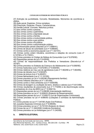 CONSELHO SUPERIOR DO MINISTÉRIO PÚBLICO
27) Extinção da punibilidade. Conceito. Modalidades. Momentos de ocorrência e
efeitos.
28) Ação penal. Espécies. Crime complexo.
29) Prescrição. Espécies. Prazos. Características.
30) Perdão judicial. Conceito. Natureza jurídica.
31) Dos crimes contra a pessoa.
32) Dos crimes contra o patrimônio.
33) Dos crimes contra a dignidade sexual.
34) Dos crimes contra a família.
35) Dos crimes contra a incolumidade pública.
36) Dos crimes contra a paz pública.
37) Dos crimes contra a fé pública.
38) Dos crimes contra a administração pública.
39) Contravenções penais (Decreto-Lei nº 3.688/41).
40) Crimes de abuso de autoridade (Lei nº 4.898/65).
41) Crimes contra a economia popular (Lei nº 1.521/51).
42) Crimes contra ordem tributária, econômica e relações de consumo (Leis nº
8.137/90 e nº 8.176/91).
43) Crimes previstos no Código de Defesa do Consumidor (Lei nº 8.078/90).
44) Disposições penais da Lei nº 8.429/92.
45) Crimes de responsabilidade dos Prefeitos e Vereadores (Decreto-Lei nº
201/67).
46) Crimes previstos no Estatuto da Criança e do Adolescente (Lei nº 8.069/90).
47) Crimes hediondos (Leis nº 8.072/90 e nº 8.930/94).
48) Crimes relativos ao mau uso de agrotóxicos (Leis nº 7.802/89 e nº 7.804/89).
49) Crimes de trânsito (Lei nº 9.503/97).
50) Crimes de tortura (Lei nº 9.455/97).
51) Crimes falimentares (Lei nº 11.101/05)
52) Crimes previstos na Lei nº 9.263/96 (Planejamento familiar).
53) Crimes militares (Decreto-Lei nº 1.001/69).
54) Crimes contra o meio ambiente (Lei nº 9.605/98).
55) Crimes da lavagem ou ocultação de bens, direitos e valores (Lei nº 9.613/98).
56) Crimes resultantes de preconceito (Lei nº 7.716/89) e de discriminação contra
os portadores do vírus da AIDS (Lei nº 12.894/14).
57) Disposições penais da Lei nº 9.296/96 (Interceptação telefônica).
58) Crimes previstos na Lei nº 10.826/03 (Estatuto do Desarmamento).
59) Disposições penais da Lei nº 12.850/13 (Lei de Organizações Criminosas).
60) Crimes previstos na Lei nº 8.666/93 (Licitações e contratos da Administração
Pública).
61) Crime previsto na Lei nº 7.347/85 (Ação Civil Pública).
62) Juizados Especiais Criminais (Lei nº 9.099/95).
63) Crimes previstos na Lei nº 10.741/03 (Estatuto do Idoso)
64) Crimes da Lei nº 11.340/2006 (Violência Doméstica)
65) Crimes previstos na Lei Antidrogas (Lei nº 11.343/06).
b. DIREITO ELEITORAL
Secrettaria da Comissão de Concurso - MPPR
Rua Marechal Hermes, 751 - Centro Cívico, 80.530-230 - Curitiba – PR
Telefone: (41) 3250-4225 e (41) 3250-4224 Página 21
 