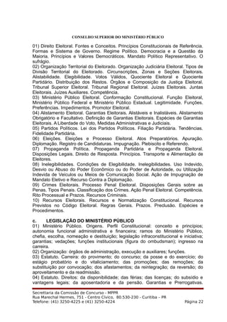 CONSELHO SUPERIOR DO MINISTÉRIO PÚBLICO
01) Direito Eleitoral. Fontes e Conceitos. Princípios Constitucionais de Referência.
Formas e Sistema de Governo. Regime Político. Democracia e a Questão da
Maioria. Princípios e Valores Democráticos. Mandato Político Representativo. O
sufrágio.
02) Organização Territorial do Eleitorado. Organização Judiciária Eleitoral. Tipos de
Divisão Territorial do Eleitorado. Circunscrições, Zonas e Seções Eleitorais.
Alistabilidade. Elegibilidade. Votos Válidos, Quociente Eleitoral e Quociente
Partidário. Distribuição dos Restos. Órgãos e Composição da Justiça Eleitoral.
Tribunal Superior Eleitoral. Tribunal Regional Eleitoral. Juízes Eleitorais. Juntas
Eleitorais. Juízes Auxiliares. Competência.
03) Ministério Público Eleitoral. Conformação Constitucional. Função Eleitoral,
Ministério Público Federal e Ministério Público Estadual. Legitimidade. Funções.
Preferências. Impedimentos. Promotor Eleitoral.
04) Alistamento Eleitoral. Garantias Eleitorais. Alistáveis e Inalistáveis. Alistamento
Obrigatório e Facultativo. Definição de Garantias Eleitorais. Espécies de Garantias
Eleitorais. A Liberdade do Voto, Medidas Administrativas e Judiciais.
05) Partidos Políticos. Lei dos Partidos Políticos. Filiação Partidária. Tendências.
Fidelidade Partidária.
06) Eleições. Eleições e Processo Eleitoral. Atos Preparatórios. Apuração.
Diplomação. Registro de Candidaturas. Impugnação. Plebiscito e Referendo.
07) Propaganda Política. Propaganda Partidária e Propaganda Eleitoral.
Disposições Legais. Direito de Resposta. Princípios. Transporte e Alimentação de
Eleitores.
08) Inelegibilidades. Condições de Elegibilidade. Inelegibilidades. Uso Indevido,
Desvio ou Abuso do Poder Econômico ou do Poder de Autoridade, ou Utilização
Indevida de Veículos ou Meios de Comunicação Social. Ação de Impugnação de
Mandato Eletivo e Recurso Contra a Diplomação.
09) Crimes Eleitorais. Processo Penal Eleitoral. Disposições Gerais sobre as
Penas. Tipos Penais. Classificação dos Crimes. Ação Penal Eleitoral. Competência.
Rito Processual e Prazos. Recursos Criminais.
10) Recursos Eleitorais. Recursos e Normatização Constitucional. Recursos
Previstos no Código Eleitoral. Regras Gerais. Prazos. Preclusão. Espécies e
Procedimentos.
c. LEGISLAÇÃO DO MINISTÉRIO PÚBLICO
01) Ministério Público. Origens. Perfil Constitucional: conceito e princípios;
autonomia funcional administrativa e financeira; ramos do Ministério Público,
chefia, escolha, nomeação e destituição; legislação infraconstitucional e iniciativa;
garantias; vedações; funções institucionais (figura do ombudsman); ingresso na
carreira.
02) Organização: órgãos de administração, execução e auxiliares; funções.
03) Estatuto. Carreira: do provimento; do concurso; da posse e do exercício; do
estágio probatório e do vitaliciamento; das promoções; das remoções; da
substituição por convocação; dos afastamentos; da reintegração; da reversão; do
aproveitamento e da readmissão.
04) Estatuto. Direitos: da disponibilidade; das férias; das licenças; do subsídio e
vantagens legais; da aposentadoria e da pensão. Garantias e Prerrogativas.
Secrettaria da Comissão de Concurso - MPPR
Rua Marechal Hermes, 751 - Centro Cívico, 80.530-230 - Curitiba – PR
Telefone: (41) 3250-4225 e (41) 3250-4224 Página 22
 