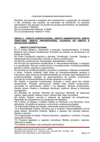 CONSELHO SUPERIOR DO MINISTÉRIO PÚBLICO
Disciplina: dos deveres e vedações; dos impedimentos e suspeições; da inspeção
e das correições; das sanções; da prescrição; da sindicância; do processo
administrativo; dos recursos; da revisão do processo administrativo; da reabilitação.
05) Lei Federal nº 8625/93.
06) Lei Complementar Estadual nº 85/99.
07) Lei Complementar Federal nº 75/93.
GRUPO 2 - DIREITO CONSTITUCIONAL, DIREITO ADMINISTRATIVO, DREITO
TRIBUTÁRIO, DIREITO PREVIDENCIÁRIO, FILOSOFIA DO DIREITO E
SOCIOLOGIA JURÍDICA.
a. DIREITO CONSTITUCIONAL
01) O Estado Moderno. Surgimento e evolução. Constitucionalismo. O Estado
Moderno como Estado Constitucional. Princípios da unidade, da democracia e do
Estado de Direito.
02) Poder Constituinte originário e derivado. Constituição. Conceito. Tipologia e
classificação das Constituições. Revisão e reforma constitucional.
03) Normas constitucionais: interpretação, aplicabilidade e eficácia.
04) Princípio da supremacia constitucional. A desconstitucionalização, a recepção
e a repristinação. Normas constitucionais e inconstitucionais. Inconstitucionalidade
formal e material, originária e superveniente.
05) Controle de constitucionalidade: preventivo e repressivo. Sistemas concentrado
e difuso. Controle incidental. Ação direta de inconstitucionalidade genérica e
interventiva. Ação direta de inconstitucionalidade por omissão. Ação declaratória de
constitucionalidade. Argüição de descumprimento de preceito fundamental.
Controle de constitucionalidade em âmbito estadual e municipal.
06) Direitos e garantias fundamentais. Evolução e teoria geral dos direitos
fundamentais. Proteção internacional. Colisão entre direitos fundamentais.
Vinculação do administrador público e do legislador. Deveres fundamentais.
Direitos sociais. Direitos e interesses individuais, coletivos, difusos e individuais
homogêneos.
07) Mandado de injunção. Mandado de segurança. Mandado de segurança
coletivo. Ação popular. Habeas corpus. Habeas data. Ação civil pública.
08) Estado Federal: conceito e sistemas de repartição de competências.
Repartição de competências na Constituição da República.
09) A União, os Estados, o Distrito Federal, os Territórios e os Municípios. Suas
atribuições. Competência exclusiva, concorrente e residual para legislar.
10) Intervenção federal nos Estados. Intervenção estadual nos Municípios.
11) A Administração Pública. Princípios que a norteiam. Responsabilidade civil do
poder público. Servidores Públicos. Regime e ingresso nas carreiras públicas.
Direitos e deveres.
12) A organização do Estado. Poderes Executivo, Legislativo e Judiciário. Funções
essenciais à justiça.
13) Processo legislativo e espécies normativas. Medida provisória: natureza,
cabimento e efeitos.
14) A defesa do Estado e das instituições democráticas.
Secrettaria da Comissão de Concurso - MPPR
Rua Marechal Hermes, 751 - Centro Cívico, 80.530-230 - Curitiba – PR
Telefone: (41) 3250-4225 e (41) 3250-4224 Página 23
 