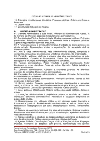 CONSELHO SUPERIOR DO MINISTÉRIO PÚBLICO
15) Princípios constitucionais tributários. Finanças públicas. Ordem econômica e
financeira.
16) Ordem social.
17) Constituição do Estado do Paraná.
b. DIREITO ADMINISTRATIVO
01) O Direito Administrativo e suas fontes. Princípios da Administração Pública. A
lei formal e as diferentes espécies de regulamentos administrativos.
02) Administração Pública direta e indireta. Órgãos e pessoas jurídicas. Entidades
paraestatais. Autarquias, sociedades de economia mista e empresas públicas.
Agências reguladoras e agências executivas.
03) A Fundação perante o Direito Administrativo. Fundação de direito público e de
direito privado. Organizações sociais e organizações da sociedade civil de
interesse público.
04) Atos e fatos administrativos. Atos administrativos simples, complexos e
compostos, vinculados e discricionários, unilaterais e bilaterais. Da encampação.
05) Perfeição, validade, vigência e eficácia dos atos administrativos. A auto-
executoriedade. Conceito e fundamentos. Vícios dos atos administrativos.
Revogação e anulação. Revalidação, ratificação e conversão.
06) Poderes administrativos. Poder vinculado e poder discricionário. Poder
hierárquico e poder disciplinar. Poder de polícia. Conceito. Polícia judiciária e
polícia administrativa.
07) Contratos administrativos. Conceito e caracteres jurídicos. As diferentes
espécies de contratos. Os convênios administrativos.
08) Formação dos contratos administrativos. Licitação. Conceito, fundamentos,
modalidades e procedimentos.
09) Execução dos contratos administrativos. Princípios aplicáveis. Teorias do fato
do príncipe e da imprevisão.
10) Serviço público. Conceito, caracteres jurídicos, classificações e garantias.
Serviços públicos da União, dos Estados e dos Municípios. Execução indireta dos
serviços públicos. Concessão e permissão. Parcerias Público-privadas.
11) Bens públicos. Classificação. Regime jurídico das águas públicas. Jazidas e
minas.
12) Limitações administrativas à propriedade privada e sacrifício de direitos
individuais. Servidões administrativas. Requisição e ocupação temporária de
propriedade privada.
13) Desapropriação por utilidade pública e por interesse social. Conceitos e
fundamentos jurídicos. Procedimentos administrativos e judicial. Indenização.
Retrocessão. Desapropriação por zona. Desapropriação indireta. Tombamento.
Efeitos.
14) Sistema de controle jurisdicional dos atos administrativos. Sistema brasileiro.
Revisão dos atos administrativos pela própria administração. A prévia exaustão das
vias administrativas.
15) Teorias subjetivas e objetivas da responsabilidade patrimonial do Estado por
atos da Administração Pública. A responsabilidade objetiva do Estado.
16) Agentes Públicos. Classificação. Cargos públicos. Funções públicas. Empregos
Públicos. Restrições de despesas com pessoal. Remuneração dos agentes
Secrettaria da Comissão de Concurso - MPPR
Rua Marechal Hermes, 751 - Centro Cívico, 80.530-230 - Curitiba – PR
Telefone: (41) 3250-4225 e (41) 3250-4224 Página 24
 