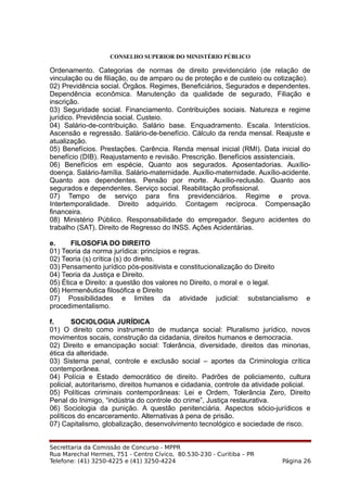 CONSELHO SUPERIOR DO MINISTÉRIO PÚBLICO
Ordenamento. Categorias de normas de direito previdenciário (de relação de
vinculação ou de filiação, ou de amparo ou de proteção e de custeio ou cotização).
02) Previdência social. Órgãos. Regimes, Beneficiários, Segurados e dependentes.
Dependência econômica. Manutenção da qualidade de segurado, Filiação e
inscrição.
03) Seguridade social. Financiamento. Contribuições sociais. Natureza e regime
jurídico. Previdência social. Custeio.
04) Salário-de-contribuição. Salário base. Enquadramento. Escala. Interstícios.
Ascensão e regressão. Salário-de-benefício. Cálculo da renda mensal. Reajuste e
atualização.
05) Benefícios. Prestações. Carência. Renda mensal inicial (RMI). Data inicial do
benefício (DIB). Reajustamento e revisão. Prescrição. Benefícios assistenciais.
06) Benefícios em espécie, Quanto aos segurados. Aposentadorias. Auxílio-
doença. Salário-família. Salário-maternidade. Auxílio-maternidade. Auxílio-acidente.
Quanto aos dependentes. Pensão por morte. Auxílio-reclusão. Quanto aos
segurados e dependentes. Serviço social. Reabilitação profissional.
07) Tempo de serviço para fins previdenciários. Regime e prova.
Intertemporalidade. Direito adquirido. Contagem recíproca. Compensação
financeira.
08) Ministério Público. Responsabilidade do empregador. Seguro acidentes do
trabalho (SAT). Direito de Regresso do INSS. Ações Acidentárias.
e. FILOSOFIA DO DIREITO
01) Teoria da norma jurídica: princípios e regras.
02) Teoria (s) crítica (s) do direito.
03) Pensamento jurídico pós-positivista e constitucionalização do Direito
04) Teoria da Justiça e Direito.
05) Ética e Direito: a questão dos valores no Direito, o moral e o legal.
06) Hermenêutica filosófica e Direito
07) Possibilidades e limites da atividade judicial: substancialismo e
procedimentalismo.
f. SOCIOLOGIA JURÍDICA
01) O direito como instrumento de mudança social: Pluralismo jurídico, novos
movimentos socais, construção da cidadania, direitos humanos e democracia.
02) Direito e emancipação social: Tolerância, diversidade, direitos das minorias,
ética da alteridade.
03) Sistema penal, controle e exclusão social – aportes da Criminologia crítica
contemporânea.
04) Polícia e Estado democrático de direito. Padrões de policiamento, cultura
policial, autoritarismo, direitos humanos e cidadania, controle da atividade policial.
05) Políticas criminais contemporâneas: Lei e Ordem, Tolerância Zero, Direito
Penal do Inimigo, “indústria do controle do crime”, Justiça restaurativa.
06) Sociologia da punição. A questão penitenciária. Aspectos sócio-jurídicos e
políticos do encarceramento. Alternativas à pena de prisão.
07) Capitalismo, globalização, desenvolvimento tecnológico e sociedade de risco.
Secrettaria da Comissão de Concurso - MPPR
Rua Marechal Hermes, 751 - Centro Cívico, 80.530-230 - Curitiba – PR
Telefone: (41) 3250-4225 e (41) 3250-4224 Página 26
 