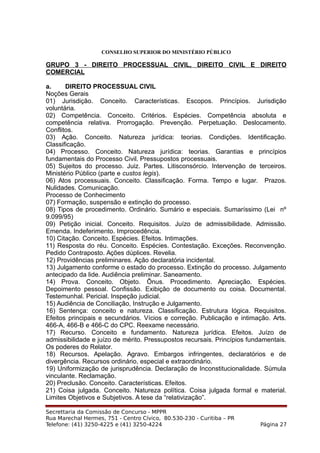 CONSELHO SUPERIOR DO MINISTÉRIO PÚBLICO
GRUPO 3 - DIREITO PROCESSUAL CIVIL, DIREITO CIVIL E DIREITO
COMERCIAL
a. DIREITO PROCESSUAL CIVIL
Noções Gerais
01) Jurisdição. Conceito. Características. Escopos. Princípios. Jurisdição
voluntária.
02) Competência. Conceito. Critérios. Espécies. Competência absoluta e
competência relativa. Prorrogação. Prevenção. Perpetuação. Deslocamento.
Conflitos.
03) Ação. Conceito. Natureza jurídica: teorias. Condições. Identificação.
Classificação.
04) Processo. Conceito. Natureza jurídica: teorias. Garantias e princípios
fundamentais do Processo Civil. Pressupostos processuais.
05) Sujeitos do processo. Juiz. Partes. Litisconsórcio. Intervenção de terceiros.
Ministério Público (parte e custos legis).
06) Atos processuais. Conceito. Classificação. Forma. Tempo e lugar. Prazos.
Nulidades. Comunicação.
Processo de Conhecimento
07) Formação, suspensão e extinção do processo.
08) Tipos de procedimento. Ordinário. Sumário e especiais. Sumaríssimo (Lei nº
9.099/95)
09) Petição inicial. Conceito. Requisitos. Juízo de admissibilidade. Admissão.
Emenda. Indeferimento. Improcedência.
10) Citação. Conceito. Espécies. Efeitos. Intimações.
11) Resposta do réu. Conceito. Espécies. Contestação. Exceções. Reconvenção.
Pedido Contraposto. Ações dúplices. Revelia.
12) Providências preliminares. Ação declaratória incidental.
13) Julgamento conforme o estado do processo. Extinção do processo. Julgamento
antecipado da lide. Audiência preliminar. Saneamento.
14) Prova. Conceito. Objeto. Ônus. Procedimento. Apreciação. Espécies.
Depoimento pessoal. Confissão. Exibição de documento ou coisa. Documental.
Testemunhal. Pericial. Inspeção judicial.
15) Audiência de Conciliação, Instrução e Julgamento.
16) Sentença: conceito e natureza. Classificação. Estrutura lógica. Requisitos.
Efeitos principais e secundários. Vícios e correção. Publicação e intimação. Arts.
466-A, 466-B e 466-C do CPC. Reexame necessário.
17) Recurso. Conceito e fundamento. Natureza jurídica. Efeitos. Juízo de
admissibilidade e juízo de mérito. Pressupostos recursais. Princípios fundamentais.
Os poderes do Relator.
18) Recursos. Apelação. Agravo. Embargos infringentes, declaratórios e de
divergência. Recursos ordinário, especial e extraordinário.
19) Uniformização de jurisprudência. Declaração de Inconstitucionalidade. Súmula
vinculante. Reclamação.
20) Preclusão. Conceito. Características. Efeitos.
21) Coisa julgada. Conceito. Natureza política. Coisa julgada formal e material.
Limites Objetivos e Subjetivos. A tese da “relativização”.
Secrettaria da Comissão de Concurso - MPPR
Rua Marechal Hermes, 751 - Centro Cívico, 80.530-230 - Curitiba – PR
Telefone: (41) 3250-4225 e (41) 3250-4224 Página 27
 