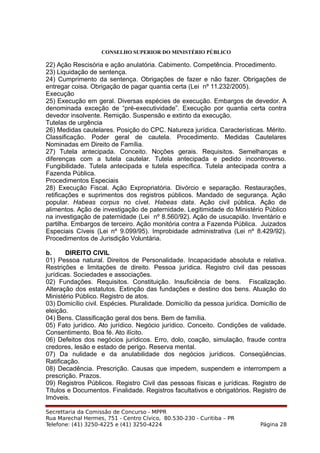 CONSELHO SUPERIOR DO MINISTÉRIO PÚBLICO
22) Ação Rescisória e ação anulatória. Cabimento. Competência. Procedimento.
23) Liquidação de sentença.
24) Cumprimento da sentença. Obrigações de fazer e não fazer. Obrigações de
entregar coisa. Obrigação de pagar quantia certa (Lei nº 11.232/2005).
Execução
25) Execução em geral. Diversas espécies de execução. Embargos de devedor. A
denominada exceção de “pré-executividade”. Execução por quantia certa contra
devedor insolvente. Remição. Suspensão e extinto da execução.
Tutelas de urgência
26) Medidas cautelares. Posição do CPC. Natureza jurídica. Características. Mérito.
Classificação. Poder geral de cautela. Procedimento. Medidas Cautelares
Nominadas em Direito de Família.
27) Tutela antecipada. Conceito. Noções gerais. Requisitos. Semelhanças e
diferenças com a tutela cautelar. Tutela antecipada e pedido incontroverso.
Fungibilidade. Tutela antecipada e tutela específica. Tutela antecipada contra a
Fazenda Pública.
Procedimentos Especiais
28) Execução Fiscal. Ação Expropriatória. Divórcio e separação. Restaurações,
retificações e suprimentos dos registros públicos. Mandado de segurança. Ação
popular. Habeas corpus no cível. Habeas data. Ação civil pública. Ação de
alimentos. Ação de investigação de paternidade. Legitimidade do Ministério Público
na investigação de paternidade (Lei nº 8.560/92). Ação de usucapião. Inventário e
partilha. Embargos de terceiro. Ação monitória contra a Fazenda Pública. Juizados
Especiais Cíveis (Lei nº 9.099/95). Improbidade administrativa (Lei nº 8.429/92).
Procedimentos de Jurisdição Voluntária.
b. DIREITO CIVIL
01) Pessoa natural. Direitos de Personalidade. Incapacidade absoluta e relativa.
Restrições e limitações de direito. Pessoa jurídica. Registro civil das pessoas
jurídicas. Sociedades e associações.
02) Fundações. Requisitos. Constituição. Insuficiência de bens. Fiscalização.
Alteração dos estatutos. Extinção das fundações e destino dos bens. Atuação do
Ministério Público. Registro de atos.
03) Domicílio civil. Espécies. Pluralidade. Domicílio da pessoa jurídica. Domicílio de
eleição.
04) Bens. Classificação geral dos bens. Bem de família.
05) Fato jurídico. Ato jurídico. Negócio jurídico. Conceito. Condições de validade.
Consentimento. Boa fé. Ato ilícito.
06) Defeitos dos negócios jurídicos. Erro, dolo, coação, simulação, fraude contra
credores, lesão e estado de perigo. Reserva mental.
07) Da nulidade e da anulabilidade dos negócios jurídicos. Conseqüências.
Ratificação.
08) Decadência. Prescrição. Causas que impedem, suspendem e interrompem a
prescrição. Prazos.
09) Registros Públicos. Registro Civil das pessoas físicas e jurídicas. Registro de
Títulos e Documentos. Finalidade. Registros facultativos e obrigatórios. Registro de
Imóveis.
Secrettaria da Comissão de Concurso - MPPR
Rua Marechal Hermes, 751 - Centro Cívico, 80.530-230 - Curitiba – PR
Telefone: (41) 3250-4225 e (41) 3250-4224 Página 28
 