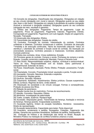 CONSELHO SUPERIOR DO MINISTÉRIO PÚBLICO
10) Conceito de obrigações. Classificação das obrigações. Obrigações em relação
ao seu vínculo (obrigação civil, moral e natural). Obrigações quanto ao seu objeto
(dar, fazer e não fazer). Obrigações em relação à pluralidade de sujeitos (obrigação
divisível e indivisível e obrigação solidária). Obrigações quanto ao seu conteúdo
(obrigação de meio, resultado e garantia).
11) Efeitos das obrigações. Pagamento. Tempo de pagamento. Lugar do
pagamento. Prova de pagamento. Pagamento indevido. Pagamento indireto.
Consignação em pagamento. Pagamento com sub-rogação. Dação em pagamento.
Novação. Transação.
12) Inexecução das obrigações. Efeitos.
13) Transmissão das obrigações. Cessão de crédito.
14) Contratos. Formação do contrato. Interpretação do contrato. Contratos
unilaterais e bilaterais. Contratos consensuais e solenes. Contratos de execução
**imediata e de execução continuada. Teoria da imprevisão (cláusula “rebus sic
stantibus”). Liberdade de contratar e função social do contrato. Da resolução por
onerosidade excessiva. Contratos pessoais e impessoais. Contratos aleatórios.
Contrato preliminar.
15) Efeitos dos contratos. Arras. Vícios redibitórios. Evicção.
16) Princípios gerais do contrato. Compra e venda. Promessa de compra e venda.
Doação. Locação comercial e residencial. Mandato. Fiança e Parceria rural.
17) Atos ilícitos. Responsabilidade subjetiva, objetiva, contratual e extracontratual.
Teoria do risco. Responsabilidade civil do Estado. Dano patrimonial e
extrapatrimonial. Extensão do dano.
18) Posse. Classificação. Aquisição. Perda. Efeitos. Proteção possessória. Função
social.
19) Propriedade. Conceito, Propriedade imóvel: aquisição e perda. Função social.
20) Usucapião. Conceito. Natureza. Extensão e espécies.
21) Condomínio. Noções gerais.
22) Usufruto. Servidão. Hipoteca.
23) Casamento. Nulidades. Impedimentos. Efeitos jurídicos. Causas suspensivas.
Efeitos Jurídicos. Regimes de bens. União estável.
24) Dissolução da sociedade e do vínculo conjugal. Formas e conseqüências.
Proteção da pessoa dos filhos.
25) Relação de parentesco.
26) Filiação havida fora do matrimônio. Formas de reconhecimento.
27) Adoção. Conceitos. Requisitos. Efeitos.
28) Alimentos. Investigação de paternidade
29) Tutela, curatela, ausência. Hipoteca legal.
30) Sucessão. Disposições gerais. Transmissão da herança. Aceitação e renúncia
da herança. Herança jacente. Incapacidade sucessória.
31) Sucessão legítima. Ordem de vocação hereditária. Herdeiros necessários.
Direito de representação.
32) Sucessão testamentária. Capacidade para testar. Parte disponível.
33) Inventário, arrolamento e partilha. Sonegados. Colações. Pagamento das
dívidas. Garantia dos quinhões hereditários. Nulidade da partilha. Sobrepartilha.
34) Evolução da história e da distribuição das terras no Brasil. Atuação do
Ministério Público na mediação de conflitos fundiários urbanos e rurais.
Secrettaria da Comissão de Concurso - MPPR
Rua Marechal Hermes, 751 - Centro Cívico, 80.530-230 - Curitiba – PR
Telefone: (41) 3250-4225 e (41) 3250-4224 Página 29
 
