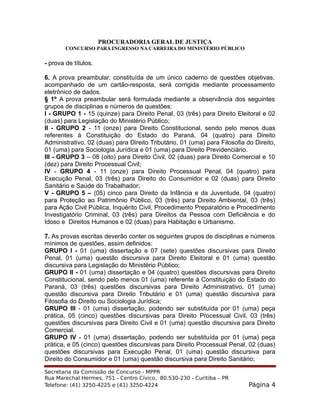 PROCURADORIA GERAL DE JUSTIÇA
CONCURSO PARA INGRESSO NA CARREIRA DO MINISTÉRIO PÚBLICO
- prova de títulos.
6. A prova preambular, constituída de um único caderno de questões objetivas,
acompanhado de um cartão-resposta, será corrigida mediante processamento
eletrônico de dados.
§ 1º A prova preambular será formulada mediante a observância dos seguintes
grupos de disciplinas e números de questões:
I - GRUPO 1 - 15 (quinze) para Direito Penal, 03 (três) para Direito Eleitoral e 02
(duas) para Legislação do Ministério Público;
II - GRUPO 2 - 11 (onze) para Direito Constitucional, sendo pelo menos duas
referentes à Constituição do Estado do Paraná, 04 (quatro) para Direito
Administrativo, 02 (duas) para Direito Tributário, 01 (uma) para Filosofia do Direito,
01 (uma) para Sociologia Jurídica e 01 (uma) para Direito Previdenciário.
III - GRUPO 3 – 08 (oito) para Direito Civil, 02 (duas) para Direito Comercial e 10
(dez) para Direito Processual Civil;
IV - GRUPO 4 - 11 (onze) para Direito Processual Penal, 04 (quatro) para
Execução Penal, 03 (três) para Direito do Consumidor e 02 (duas) para Direito
Sanitário e Saúde do Trabalhador;
V - GRUPO 5 – (05) cinco para Direito da Infância e da Juventude, 04 (quatro)
para Proteção ao Patrimônio Público, 03 (três) para Direito Ambiental, 03 (três)
para Ação Civil Pública, Inquérito Civil, Procedimento Preparatório e Procedimento
Investigatório Criminal, 03 (três) para Direitos da Pessoa com Deficiência e do
Idoso e Direitos Humanos e 02 (duas) para Habitação e Urbanismo.
7. As provas escritas deverão conter os seguintes grupos de disciplinas e números
mínimos de questões, assim definidos:
GRUPO I - 01 (uma) dissertação e 07 (sete) questões discursivas para Direito
Penal, 01 (uma) questão discursiva para Direito Eleitoral e 01 (uma) questão
discursiva para Legislação do Ministério Público;
GRUPO II - 01 (uma) dissertação e 04 (quatro) questões discursivas para Direito
Constitucional, sendo pelo menos 01 (uma) referente à Constituição do Estado do
Paraná, 03 (três) questões discursivas para Direito Administrativo, 01 (uma)
questão discursiva para Direito Tributário e 01 (uma) questão discursiva para
Filosofia do Direito ou Sociologia Jurídica;
GRUPO III - 01 (uma) dissertação, podendo ser substituída por 01 (uma) peça
prática, 05 (cinco) questões discursivas para Direito Processual Civil, 03 (três)
questões discursivas para Direito Civil e 01 (uma) questão discursiva para Direito
Comercial.
GRUPO IV - 01 (uma) dissertação, podendo ser substituída por 01 (uma) peça
prática, e 05 (cinco) questões discursivas para Direito Processual Penal, 02 (duas)
questões discursivas para Execução Penal, 01 (uma) questão discursiva para
Direito do Consumidor e 01 (uma) questão discursiva para Direito Sanitário;
Secretaria da Comissão de Concurso - MPPR
Rua Marechal Hermes, 751 - Centro Cívico, 80.530-230 - Curitiba – PR
Telefone: (41) 3250-4225 e (41) 3250-4224 Página 4
 