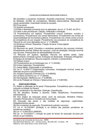 CONSELHO SUPERIOR DO MINISTÉRIO PÚBLICO
08) Questões e processos incidentes. Questões prejudiciais. Exceções. Incidente
de falsidade. Conflito de competência. Medidas assecuratórias. Restituição de
coisas apreendidas. Insanidade mental do acusado.
09) Prova penal.
10) Sujeitos processuais.
11) Prisão e liberdade provisória (com as alterações da Lei nº 12.403, de 2011).
12) Fatos e atos processuais. Citação, notificação e intimação.
13) Procedimentos em espécie. Procedimento comum (ordinário, sumário e
sumaríssimo). Procedimento nos crimes falimentares. Procedimento nos crimes de
responsabilidade de funcionários públicos. Procedimento nos crimes contra a honra
da competência do juiz singular. Procedimento nos processos de competência do
Tribunal do Júri (com alterações da Lei nº 11.689/08).
14) Sentença criminal. Requisitos. Fixação da pena. Coisa julgada.
15) Nulidades.
16) Recursos em geral. Conceitos e caracteres genéricos dos recursos criminais.
Procedimento recursal. Efeitos dos recursos. Juízo de retratação. Extinção anormal
dos recursos. Pressupostos de admissibilidade recursal.
17) Recursos em espécie. Apelação. Recurso em sentido estrito. Carta
testemunhável. Correição parcial. Embargos de declaração. Embargos infringentes.
Embargos de divergência. Recurso especial, ordinário e extraordinário.
18) Habeas corpus.
19) Procedimentos da Lei Antidrogas (Lei nº 11.343/06).
20) Crimes hediondos. Procedimento.
21) Justiça Militar. Organização e competência.
22) Lei nº 12.850/13 (Organizações criminosas, investigação criminal, meios de
obtenção de prova e procedimento).
23) Juizados Especiais Criminais (Lei nº 9.099/95).
24) Lei Maria da Penha (Lei nº 11.340/06).
25) Interceptação Telefônica (Lei nº 9.296/96).
26) Lei de Proteção às Vítimas e Testemunhas (Lei nº 9.807/99).
b. EXECUÇÃO PENAL
01) Objeto e aplicação da lei penal. Pressupostos. Competência para a execução
inclusive no Estado do Paraná.
02) Do condenado e do internado. Distinção. Classificação.
03) Da disciplina. Direitos e deveres. Faltas disciplinares. Procedimentos
administrativos.
04) Dos órgãos da execução penal. Juízo da execução. Ministério Público.
Conselho Penitenciário e Conselho da Comunidade.
05) Execução das penas e das medidas de segurança. Legitimidade.
Estabelecimentos penais.
06) Dos incidentes de execução. Procedimento judicial e recursos.
07) Lei nº 10.216/2001 (proteção e os direitos das pessoas portadoras de
transtornos mentais).
08) Lei nº 12.681/2012 (SINESP).
09) Lei nº 12.433/2011 ( remição de parte do tempo de execução da pena por
estudo ou por trabalho).
Secrettaria da Comissão de Concurso - MPPR
Rua Marechal Hermes, 751 - Centro Cívico, 80.530-230 - Curitiba – PR
Telefone: (41) 3250-4225 e (41) 3250-4224 Página 31
 