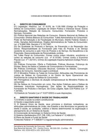 CONSELHO SUPERIOR DO MINISTÉRIO PÚBLICO
c. DIREITO DO CONSUMIDOR
01) Legislação. Histórico. Lei nº 8.078, de 11.09.1990 (Código de Proteção e
Defesa do Consumidor). Legislação de Ordem Pública e Interesse Social. Outras
Normatizações. Relação de Consumo. Consumidor. Fornecedor. Produtos e
Serviços. Conceitos.
02) Política Nacional das Relações de Consumo. Sistema Nacional de Defesa do
Consumidor. Direitos Básicos do Consumidor. Tutela Administrativa do Consumidor.
Poder de Normatização e de Fiscalização do Município, Distrito Federal, Estado e
União. Sanções Administrativas. Órgãos Administrativos de Tutela do Consumidor.
Lei nº 8.884/1994. Decreto nº 2.181/1997.
03) Da Qualidade de Produtos e Serviços, da Prevenção e da Reparação dos
Danos. Responsabilidade do Fornecedor pelo Fato do Produto e do Serviço
(acidente de consumo) e pelo Vício do Produto e do Serviço. Da Decadência e da
Prescrição. Desconsideração da Personalidade Jurídica.
04) Tutela Penal do Consumidor. Crimes contra ordem tributária, econômica e
contra as relações de consumo (Lei nº 8.137/90). Crimes contra a Economia
Popular (Lei nº 1.521/51). Crimes da Legislação Esparsa Aplicável (Código Penal e
outras).
05) Práticas Comerciais. Oferta e Publicidade. Práticas Abusivas. Cobrança de
Dívidas. Banco de Dados e Cadastro de Consumidores e Fornecedores.
06) Práticas Contratuais. Cláusulas Abusivas. Contratos de Adesão. Convenção
Coletiva de Consumo. Garantia Legal e contratual.
07) O Ministério Público na Tutela do Consumidor. Atribuições das Promotorias de
Justiça de Defesa do Consumidor e do Centro de Apoio Operacional das
Promotorias de Justiça de Defesa do Consumidor.
08) Prerrogativas e técnicas da atuação extraprocessual do Ministério Público do
consumidor.
09) Da Defesa do Consumidor em Juízo. Das Ações Coletivas para a Defesa de
Interesses Individuais Homogêneos. Das Ações de Responsabilidade do
Fornecedor de Produtos e Serviços. Da Coisa Julgada. Ação Civil Pública (Lei nº
7.347/85).
10) Estatuto do Torcedor (Lei nº 10.671/2003) e suas disposições.
d. DIREITO SANITÁRIO E SAÚDE DO TRABALHADOR
1) O Direito à saúde na ordem constitucional;
2) Saúde e seguridade social;
3) O Sistema Único de Saúde, seus princípios e diretrizes norteadores, as
atribuições administrativas da União, dos Estados e dos Municípios na garantia do
direito à saúde, as condições, critérios e fatores determinantes na organização e
planejamento de um Sistema de Saúde;
4) Incorporação de tecnologia no Sistema Único de Saúde;
5) Sistema interfederativo (CIT, CIB, CIR), Lei Federal nº 12.466/2011;
6) Plano de Saúde e Fundo de Saúde
7) Decreto Federal nº 7.508/2011 e regulamentação administrativa;
Secrettaria da Comissão de Concurso - MPPR
Rua Marechal Hermes, 751 - Centro Cívico, 80.530-230 - Curitiba – PR
Telefone: (41) 3250-4225 e (41) 3250-4224 Página 32
 