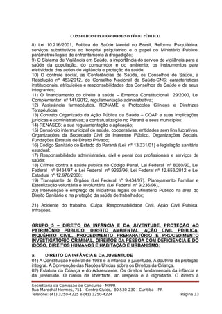 CONSELHO SUPERIOR DO MINISTÉRIO PÚBLICO
8) Lei 10.216/2001, Política de Saúde Mental no Brasil, Reforma Psiquiátrica,
serviços substitutivos ao hospital psiquiátrico e o papel do Ministério Público,
parâmetros legais de enfrentamento à drogadição;
9) O Sistema de Vigilância em Saúde, a importância do serviço de vigilância para a
saúde da população, do consumidor e do ambiente; os instrumentos para
efetividade das ações de vigilância e proteção da saúde;
10) O controle social, as Conferências de Saúde, os Conselhos de Saúde, a
Resolução nº 453/2012, do Conselho Nacional de Saúde-CNS; características
institucionais, atribuições e responsabilidades dos Conselhos de Saúde e de seus
integrantes;
11) O financiamento do direito à saúde – Emenda Constitucional 29/2000, Lei
Complementar nº 141/2012, regulamentação administrativa;
12) Assistência farmacêutica, RENAME e Protocolos Clínicos e Diretrizes
Terapêuticas;
13) Contrato Organizado da Ação Pública da Saúde – COAP e suas implicações
jurídicas e administrativas; a contratualização no Paraná e seus municípios;
14) RENASES: a sua regulamentação e aplicação;
15) Consórcio intermunicipal de saúde, cooperativas, entidades sem fins lucrativos,
Organizações da Sociedade Civil de Interesse Público, Organizações Sociais,
Fundações Estatais de Direito Privado;
16) Código Sanitário do Estado do Paraná (Lei nº 13.331/01) e legislação sanitária
estadual;
17) Responsabilidade administrativa, civil e penal dos profissionais e serviços de
saúde;
18) Crimes contra a saúde pública no Código Penal, Lei Federal nº 8080/90, Lei
Federal nº 9434/97 e Lei Federal nº 9263/96, Lei Federal nº 12.653/2012 e Lei
Estadual nº 12.970/2000;
19) Transplante de Órgãos (Lei Federal nº 9.434/97), Planejamento Familiar e
Esterilização voluntária e involuntária (Lei Federal nº 9.236/96),
20) Intervenção e emprego de iniciativas legais do Ministério Público na área do
Direito Sanitário e na proteção da saúde do trabalhador;
21) Acidente do trabalho. Culpa. Responsabilidade Civil. Ação Civil Pública.
Infrações.
GRUPO 5 – DIREITO DA INFÂNCIA E DA JUVENTUDE, PROTEÇÃO AO
PATRIMÔNIO PÚBLICO, DIREITO AMBIENTAL, AÇÃO CIVIL PÚBLICA,
INQUÉRITO CIVIL, PROCEDIMENTO PREPARATÓRIO E PROCEDIMENTO
INVESTIGATÓRIO CRIMINAL, DIREITOS DA PESSOA COM DEFICIÊNCIA E DO
IDOSO, DIREITOS HUMANOS E HABITAÇÃO E URBANISMO:
a. DIREITO DA INFÂNCIA E DA JUVENTUDE
01) A Constituição Federal de 1988 e a infância e juventude. A doutrina da proteção
integral. A Convenção das Nações Unidas sobre os Direitos da Criança.
02) Estatuto da Criança e do Adolescente. Os direitos fundamentais da infância e
da juventude. O direito de liberdade, ao respeito e à dignidade. O direito à
Secrettaria da Comissão de Concurso - MPPR
Rua Marechal Hermes, 751 - Centro Cívico, 80.530-230 - Curitiba – PR
Telefone: (41) 3250-4225 e (41) 3250-4224 Página 33
 