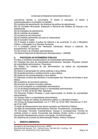 CONSELHO SUPERIOR DO MINISTÉRIO PÚBLICO
convivência familiar e comunitária. O direito à educação. O direito à
profissionalização e à proteção no trabalho.
03) A política de atendimento. As diretrizes da política de atendimento.
04) Os Conselho Municipais, Estaduais e Nacional dos Direitos da Criança e do
Adolescente.
05) As entidades de atendimento.
06) As medidas de proteção.
07) A prática do ato infracional.
08) As medidas pertinentes aos pais ou responsável.
09) O Conselho Tutelar.
10) O acesso à justiça. A justiça da Infância e da Juventude. O Juiz, o Ministério
Público, o Advogado e os Serviços Auxiliares.
11) A proteção judicial dos interesses individuais, difusos e coletivos. Os
procedimentos. Os recursos.
12) Os crimes e as infrações administrativas.
13) Sistema Nacional de Atendimento Socioeducativo – SINASE.
b. PROTEÇÃO AO PATRIMÔNIO PÚBLICO
01) Atos e omissões caracterizadores de improbidade administrativa.
02) Tipologia dos atos de improbidade administrativa. Sanções. Processo Judicial
de improbidade administrativa. Prescrição.
03) Efeitos da nulidade do ato administrativo na esfera da improbidade
administrativa.
04) Desvio e apropriação de verbas públicas e seus efeitos .
05) Superfaturamento e subfaturamento e seus efeitos.
06) Ausência da contraprestação e seus efeitos.
07) Natureza Jurídica das decisões e condenações dos Tribunais de Contas e seus
efeitos.
08) Investidura de servidores públicos.
09) Acúmulo de cargos e funções públicas.
10) Lei de Licitações e a improbidade administrativa
11) Lei de Responsabilidade Fiscal e a improbidade administrativa.
12) Lei nº 8.429, de 02.06.1992. Aplicação.
13) Parcerias Público Privadas e suas repercussões no âmbito da improbidade
administrativa.
14) Terceiro Setor e a improbidade administrativa.
15) Ação Popular em defesa do patrimônio público e o Ministério Público.
16) Crimes de Responsabilidade. Lei nº 1.079, de 10.04.1950. Decreto-Lei nº 201,
de 27.02.1967.
17) Ação de Ressarcimento dos danos causados ao Patrimônio Público.
18) Ação de improbidade administrativa. Normas. Procedimento. Competência.
19) Corrupção. Conceito. Características. Causas e conseqüências. Formas de
controle jurídico e social. Convenção das Nações Unidas contra a corrupção e
Convenção Interamericana contra a corrupção. Lei Anticorrupção.
20) Sistemas de Controle da Administração Púbica: Interna e Externa.
c. DIREITO AMBIENTAL
Secrettaria da Comissão de Concurso - MPPR
Rua Marechal Hermes, 751 - Centro Cívico, 80.530-230 - Curitiba – PR
Telefone: (41) 3250-4225 e (41) 3250-4224 Página 34
 