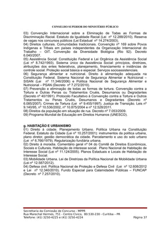 CONSELHO SUPERIOR DO MINISTÉRIO PÚBLICO
03) Convenção Internacional sobre a Eliminação de Todas as Formas de
Discriminação Racial. Estatuto da Igualdade Racial (Lei nº 12.288/2010). Reserva
de vagas nos concursos públicos (Lei Estadual nº 14.274/2003).
04) Direitos culturais. Comunidades tradicionais. Convenção nº 169 sobre Povos
Indígenas e Tribais em países independentes da Organização Internacional do
Trabalho – OIT. Convenção da Diversidade Biológica (Rio 92). Decreto
6.040/2007.
05) Assistência Social: Constituição Federal e Lei Orgânica da Assistência Social
(Lei nº 8.742/1993). Sistema único da Assistência Social: princípios, diretrizes,
atribuições dos entes federativos, planejamento, financiamento e instâncias de
controle social. Proteção social básica e especial. Serviços socioassistenciais.
06) Segurança alimentar e nutricional. Direito à alimentação adequada na
Constituição Federal. Sistema Nacional de Segurança Alimentar e Nutricional –
SISAN (Lei nº 11.346/2006) e Política Nacional de Segurança Alimentar e
Nutricional – PSAN (Decreto nº 7.272/2010).
07) Prevenção e eliminação de todas as formas de tortura. Convenção contra a
Tortura e Outras Penas ou Tratamentos Cruéis, Desumanos ou Degradantes
(Decreto nº 40/1991). Protocolo Facultativo à Convenção contra a Tortura e Outros
Tratamentos ou Penas Cruéis, Desumanos e Degradantes (Decreto nº
6.085/2007). Crimes de Tortura (Lei nº 9.455/1997). Justiça de Transição. Leis nº
9.140/95, nº 10.536/2002, nº 10.875/2004 e nº 12.528/2011.
08) Direitos da população em situação de rua. Decreto nº 7.053/2009.
09) Programa Mundial de Educação em Direitos Humanos (UNESCO).
g. HABITAÇÃO E URBANISMO
01) Direito à cidade. Planejamento Urbano. Política Urbana na Constituição
Federal. Estatuto da Cidade (Lei nº 10.257/2001): instrumentos da política urbana,
plano diretor, gestão democrática da cidade. Parcelamento e uso do solo urbano
(Lei nº 6.766/1979). Regularização fundiária urbana.
02) Direito à moradia. Comentário geral nº 04 do Comitê de Direitos Econômicos,
Sociais e Culturais. Habitação de interesse social. Plano Nacional de Habitação de
Interesse Social (Lei nº 11.124/2005). Planos Estaduais e Locais de Habitação de
Interesse Social.
03) Mobilidade Urbana. Lei de Diretrizes da Política Nacional de Mobilidade Urbana
(Lei nº 12.587/2012).
04) Defesa civil. Política Nacional de Proteção e Defesa Civil (Lei nº 12.608/2012
e Lei nº 12.340/2010). Fundo Especial para Calamidades Públicas – FUNCAP
(Decreto nº 7.257/2010).
Secrettaria da Comissão de Concurso - MPPR
Rua Marechal Hermes, 751 - Centro Cívico, 80.530-230 - Curitiba – PR
Telefone: (41) 3250-4225 e (41) 3250-4224 Página 37
 