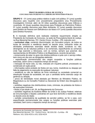 PROCURADORIA GERAL DE JUSTIÇA
CONCURSO PARA INGRESSO NA CARREIRA DO MINISTÉRIO PÚBLICO
GRUPO V – 01 (uma) peça prática relativa à ação civil pública, 01 (uma) questão
discursiva para inquérito civil, procedimento preparatório e/ou Procedimento
Investigatório Criminal, além de 03 (três) questões discursivas para Infância e
Juventude, 02 (duas) questões discursivas para Proteção ao Patrimônio Público,
01 (uma) questão discursiva para Meio Ambiente, 01 (uma) questão discursiva
para Direitos da Pessoa com Deficiência e do Idoso e 01 (uma) questão discursiva
para Direitos Humanos.
8. A inscrição definitiva será realizada mediante requerimento dirigido ao
Presidente da Comissão de Concurso, na sede da Procuradoria-Geral de Justiça,
na Rua Marechal Hermes, 751, Centro Cívico, Curitiba – PR, instruído com:
- curriculum vitae, contendo discriminação, em formulário próprio, de todos os
locais de domicílio e residência desde os dezoito anos, indicando todas as
atividades profissionais exercidas desde aludida idade, lucrativas ou não,
abrangendo as de natureza política e as comerciais, especificando as comarcas
onde haja exercido a Advocacia, com os nomes, sempre que possível, dos
representantes do Ministério Público e da Magistratura, durante tal período;
- comprovante de estar no gozo dos direitos políticos e quite com o serviço militar,
bem como em dia com as obrigações eleitorais;
- especificação pormenorizada dos cargos ocupados e funções públicas
exercidas, assim como o respectivo tempo de serviço;
- indicação de haver sido, ou não, indiciado em inquérito policial, processado ou
condenado em ação penal;
- informações sobre protesto de títulos em seu nome, insolvência ou despejo por
falta de pagamento ou execução de qualquer natureza;
- existência ou não de falência de firma individual ou sociedade comercial ou
dissolução forçada de sociedade, em que o candidato tenha exercido cargo de
gerência ou direção;
- prova de idoneidade moral atestada por Membro do Ministério Público, da
Magistratura ou do Conselho Federal ou Seccional da Ordem dos Advogados do
Brasil;
- certidões negativas dos distribuidores cíveis, criminais, de protestos de títulos e
de execuções criminais;
- títulos a que alude o art. 24, do Regulamento do Concurso;
- certidões negativas da Auditoria Militar da União e da Justiça Federal, relativas
às Circunscrições e Seções Judiciárias em que teve domicílio e residência desde
os dezoito anos de idade;
- certidão comprobatória da qualidade de servidor público, se for o caso, com
especificação pormenorizada dos cargos ou funções públicas exercidas pelo
candidato, bem como o respectivo tempo de serviço;
Secretaria da Comissão de Concurso - MPPR
Rua Marechal Hermes, 751 - Centro Cívico, 80.530-230 - Curitiba – PR
Telefone: (41) 3250-4225 e (41) 3250-4224 Página 5
 