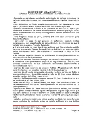 PROCURADORIA GERAL DE JUSTIÇA
CONCURSO PARA INGRESSO NA CARREIRA DO MINISTÉRIO PÚBLICO
- fotocópia ou reprodução semelhante, autenticada, da carteira profissional na
parte do registro dos contratos com empresas públicas ou privadas, comerciais ou
civis;
- título de bacharel em Direito através da apresentação de fotocópia ou de outra
reprodução autenticada do diploma respectivo, devidamente registrado;
- prova da nacionalidade brasileira a ser procedida por fotocópia ou reprodução
semelhante autenticada da cédula de identidade civil fornecida por órgão oficial,
não se aceitando outro documento não integrado ao sistema de identificação civil
centralizado;
- uma fotografia datada de 2014, tamanho 3x4, com trajes adequados para
documentos oficiais;
- apresentar, no caso de ser portador de deficiência, atestado médico
comprobatório, com especificação da compatibilidade da deficiência de que é
portador com o cargo de Promotor Substituto.
a. A prova de estar no gozo dos direitos políticos será feita mediante certidão
fornecida apenas pelo Tribunal Regional Eleitoral do Estado em que o candidato
estiver inscrito como eleitor, não a substituindo comprovante do Juízo da Zona
Eleitoral.
b. As certidões negativas, deverão ser emitidas nos 30 (trinta) dias anteriores ao
início do prazo da inscrição definitiva.
c. Nesta fase não mais se admitirá inscrição via internet ou mediante procuração.
d. Constituem títulos para efeito do artigo 24, do Regulamento do Concurso, com
expressa comprovação de sua idoneidade, relacionados descritivamente e
apresentados sob índice:
- exercício de cargo na carreira do Ministério Público e Magistratura: valor de 0,5
(zero vírgula cinco) por ano até o máximo de 3,0 (três vírgula zero);
- exercício da Advocacia, comprovada a inscrição mediante certidão da OAB e o
seu exercício através de certidão cartorária: valor de 0,3 (zero vírgula três) por
ano até o máximo de 1,5 (um vírgula cinco);
- exercício do Magistério jurídico superior: valor de 0,5 (zero vírgula cinco) por ano
até o máximo de 3,0 (três vírgula zero);
- exercício de cargo ou função pública que exija como condição o curso de
bacharel em Direito: valor de 0,5 (zero vírgula cinco) por ano até o máximo de 1,5
(um vírgula cinco);
- aprovação no exame da Ordem realizado por seccional da OAB, em concurso
público para o Ministério Público e para a Magistratura ou para cargo público que
exija como condição o curso de bacharel em Direito, desde que essa qualificação
não tenha sido utilizada nos incisos anteriores: valor de 0,5 (zero vírgula cinco) por
título;
- trabalhos jurídicos reveladores de cultura geral do candidato, tais como: livros de
autoria exclusiva do candidato, artigo ou trabalho publicado em obra jurídica
Secretaria da Comissão de Concurso - MPPR
Rua Marechal Hermes, 751 - Centro Cívico, 80.530-230 - Curitiba – PR
Telefone: (41) 3250-4225 e (41) 3250-4224 Página 6
 