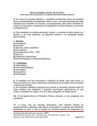 PROCURADORIA GERAL DE JUSTIÇA
CONCURSO PARA INGRESSO NA CARREIRA DO MINISTÉRIO PÚBLICO
9. No prazo da inscrição definitiva, o candidato encaminhará prova de sanidade
física e mental através de declaração médica, para o que será fornecida guia pela
Secretaria da Comissão de Concurso, que programará, pela ordem crescente do
número de inscrições, a realização da inspeção por 02 (dois) médicos, nos termos
do Regulamento.
a. Para expedição da aludida declaração médica, o candidato deverá realizar, por
primeiro e às suas expensas, os seguintes exames e as avaliações abaixo
discriminados:
I – Exames:
a) hemograma;
b) soro lues;
c) glicemia, uréia e creatinina;
d) urina parcial;
e) transaminases (TGO – TGP)
f) gama GT
g) colesterol e triglicerídios
h) eletrocardiograma e eletroencefalograma
II – Avaliações:
a) oftalmológica;
b) otorrinolaringológica;
c) neurológica;
d) psiquiátrica;
e) cardiológica.
b. O candidato que não comparecer à inspeção de saúde, sem justa causa, ou
deixar de fazê-la em prazo suplementar eventualmente concedido, terá cancelada
a respectiva inscrição.
c. Ao candidato inabilitado assegurar-se-á acesso à conclusão indicada pelos 02
(dois) médicos que realizarem a inspeção mencionada, aplicando-se, no que
couber, o disposto nos artigos 16 e 22 e seus parágrafos, do Regulamento.
10. O Corregedor-Geral do Ministério Público sindicará a vida pregressa dos
candidatos.
11. A prova oral, de natureza eliminatória, será aplicada através de
questionamentos realizados pela Banca Examinadora a respeito das disciplinas
destacadas no item 7, sem a fixação de números mínimos de perguntas por
Secretaria da Comissão de Concurso - MPPR
Rua Marechal Hermes, 751 - Centro Cívico, 80.530-230 - Curitiba – PR
Telefone: (41) 3250-4225 e (41) 3250-4224 Página 8
 