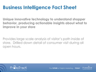 Business Intelligence Fact Sheet
Unique innovative technology to understand shopper
behavior, producing actionable insights about what to
improve in your store
Provides large scale analysis of visitor’s path inside of
store. Drilled down detail of consumer visit during all
open hours.
 