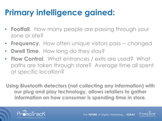 Primary intelligence gained:
• Footfall. How many people are passing through your
zone or site?
• Frequency. How often unique visitors pass -- changed
• Dwell Time. How long do they stay?
• Flow Control. What entrances / exits are used? What
paths are taken through store? Average time all spent
at specific location?
Using Bluetooth detectors (not collecting any information) with
our plug and play technology, allows retailers to gather
information on how consumer is spending time in store.
 