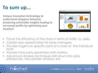 To sum up...
• Prove the efficiency of the store in terms of traffic vs. sales
• Create new opportunities for store managers
• Provide insights on specific parts of a store at the individual
level
• Provide third party advertisers with metrics
• Advanced Analysis techniques drill down into sales
efficiencies, flow pattern analysis, etc
Unique innovative technology to
understand shoppers behavior,
producing actionable insights leading to
increased profits by optimizing your
location!
 