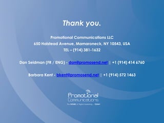 Thank you.
Promotional Communications LLC
650 Halstead Avenue, Mamaroneck, NY 10543, USA
TEL – (914) 381-1632
Dan Seidman (FR / ENG) - dan@promosend.net | +1 (914) 414 6760
Barbara Kent - bkent@promosend.net | +1 (914) 572 1463
 