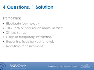 4 Questions, 1 Solution
• Bluetooth technology
• 10 – 15 % of population measurement
• Simple set-up
• Fixed or temporary installation
• Reporting Tools for your analysis
• Real-time measurement
PromoTrack
 