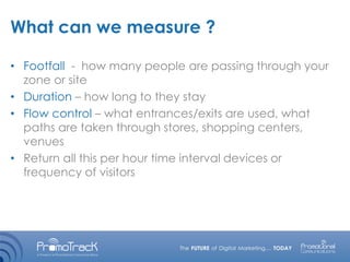 What can we measure ?
• Footfall - how many people are passing through your
zone or site
• Duration – how long to they stay
• Flow control – what entrances/exits are used, what
paths are taken through stores, shopping centers,
venues
• Return all this per hour time interval devices or
frequency of visitors
 