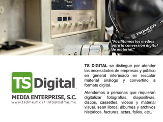 TS DIGITAL se distingue por atender
las necesidades de empresas y público
en general interesado en rescatar
material análogo y convertirlo a
formato digital.
Atendemos a personas que requieran
digitalizar fotografías, diapositivas,
discos, cassettes, videos y material
visual, sean libros, álbumes y archivos
históricos, facturas, actas, folios, etc..
 