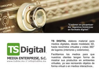 TS DIGITAL elabora material para
medios digitales, desde modelado 3D,
hasta recorridos virtuales y vistas 360°
de lugares (interiores y exteriores).
Facilitamos los medios para que
nuestros clientes tengan forma de
mostrar sus productos en ambientes
virtuales, ya sea recreando objetos de
forma virtual o en medios interactivos..
 