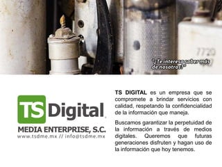 TS DIGITAL es un empresa que se
compromete a brindar servicios con
calidad, respetando la confidencialidad
de la información que maneja.
Buscamos garantizar la perpetuidad de
la información a través de medios
digitales. Queremos que futuras
generaciones disfruten y hagan uso de
la información que hoy tenemos.
 