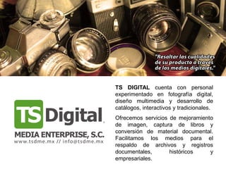 TS DIGITAL cuenta con personal
experimentado en fotografía digital,
diseño multimedia y desarrollo de
catálogos, interactivos y tradicionales.
Ofrecemos servicios de mejoramiento
de imagen, captura de libros y
conversión de material documental.
Facilitamos los medios para el
respaldo de archivos y registros
documentales,       históricos    y
empresariales.
 