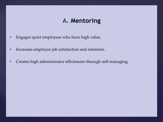 A. Mentoring

•   Engages quiet employees who have high value.


•   Increases employee job satisfaction and retention.


•   Creates high administrator efficiencies through self-managing.
 