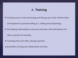 A. Training

 Gaining access to class mentoring and Staying up to date with the latest


  developments in personal selling (i.e., selling and prospecting).


 Developing relationships or personal networks with individuals who


  share a passion for learning.

 Learning from each other, sharing expertise,


joint problem solving and collaboration activities.
 