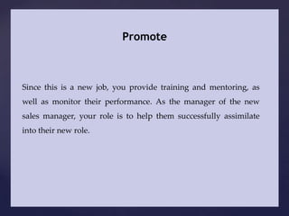 Promote



Since this is a new job, you provide training and mentoring, as
well as monitor their performance. As the manager of the new
sales manager, your role is to help them successfully assimilate
into their new role.
 