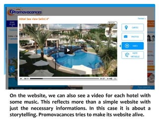 On the website, we can also see a video for each hotel with
some music. This reflects more than a simple website with
just the necessary informations. In this case it is about a
storytelling. Promovacances tries to make its website alive.
 