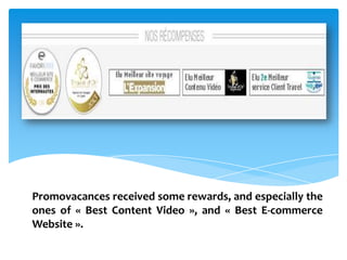 Promovacances received some rewards, and especially the
ones of « Best Content Video », and « Best E-commerce
Website ».
 