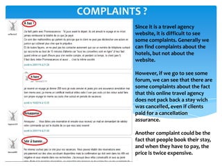 Since it is a travel agency
website, it is difficult to see
some complaints. Generally we
can find complaints about the
hotels, but not about the
website.
However, if we go to see some
forum, we can see that there are
some complaints about the fact
that this online travel agency
does not pack back a stay wich
was cancelled, even if clients
paid for a cancellation
assurance.
Another complaint could be the
fact that people book their stay,
and when they have to pay, the
price is twice expensive.
COMPLAINTS ?
 