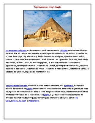 Promovacances circuit égypte
Les vacances en Égypte sont une opportunité passionnante. L’Égypte est située en Afrique
du Nord. Elle est unique parce qu’elle a une longue histoire datant de milliers d’années.Sur
la terre de ce pays , il y a beaucoup de destinations touristiques , que vous devez visiter ,
comme la réserve de Ras Mohammed , Wadi El-Jamal , les pyramides de Gizeh , la citadelle
de Saladin , le vieux Caire , le musée égyptien , le musée national de la civilisation
égyptienne , le temple de Karnak , le temple de Louxor , le temple d’Hatshepsout , la vallée
des Rois et des Reines , le temple de Philae , le temple d’Abou Simbel , le temple d’Edfou , la
citadelle de Qaitbay , le palais de Montazh et etc.
Les pyramides de Gizeh indiquent à cette histoire ancienne. Ces pyramides attirent des
milliers de visiteurs en Égypte chaque année. Vivez l’aventure dans cette majestueuse terre
pour passer de belles vacances dans la terre des pharaons et découvrez les merveilles et les
mystères du berceau de la civilisation. En Égypte, il y a beaucoup de villes remplies de
diverses destinations touristiques pharaoniques, islamiques et coptes comme le
Caire, Louxor, Assouan et Alexandrie.
 