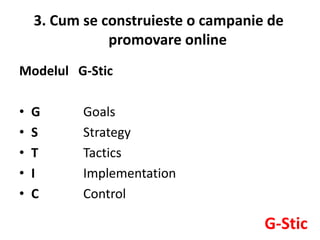 3. Cum se construieste o campanie de
               promovare online
Modelul G-Stic

•   G      Goals
•   S      Strategy
•   T      Tactics
•   I      Implementation
•   C      Control

                                     G-Stic
 