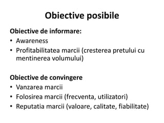 Obiective posibile
Obiective de informare:
• Awareness
• Profitabilitatea marcii (cresterea pretului cu
  mentinerea volumului)

Obiective de convingere
• Vanzarea marcii
• Folosirea marcii (frecventa, utilizatori)
• Reputatia marcii (valoare, calitate, fiabilitate)
 