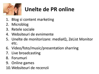 Unelte de PR online
1. Blog si content marketing
2. Microblog
3. Retele sociale
4. Websiteuri de evnimente
5. Unelte de monitorizare: mediaIQ, ZeList Monitor
   etc.
6. Video/foto/music/presentation sharring
7. Live broadcasting
8. Forumuri
9. Online games
10.Websiteuri de recenzii
 