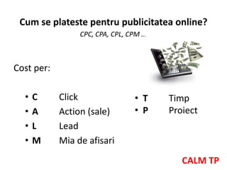 Cum se plateste pentru publicitatea online?
                 CPC, CPA, CPL, CPM ...



Cost per:

  •   C     Click                 • T     Timp
  •   A     Action (sale)         • P     Proiect
  •   L     Lead
  •   M     Mia de afisari
                                             CALM TP
 