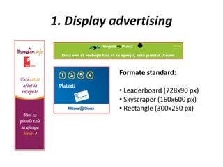 1. Display advertising


            Formate standard:

            • Leaderboard (728x90 px)
            • Skyscraper (160x600 px)
            • Rectangle (300x250 px)
 