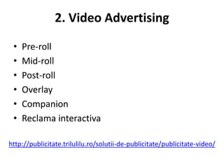 2. Video Advertising

 •   Pre-roll
 •   Mid-roll
 •   Post-roll
 •   Overlay
 •   Companion
 •   Reclama interactiva

http://publicitate.trilulilu.ro/solutii-de-publicitate/publicitate-video/
 