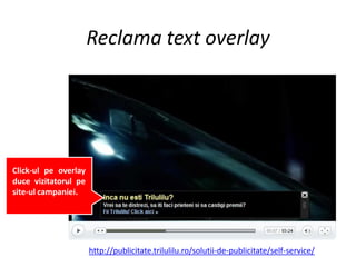 Reclama text overlay




Click-ul pe overlay
duce vizitatorul pe
site-ul campaniei.




                      http://publicitate.trilulilu.ro/solutii-de-publicitate/self-service/
 