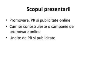 Scopul prezentarii
• Promovare, PR si publicitate online
• Cum se conostruieste o campanie de
  promovare online
• Unelte de PR si publicitate
 