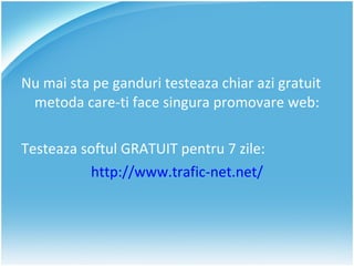 Nu mai sta pe ganduri testeaza chiar azi gratuit metoda care-ti face singura promovare web: Testeaza softul GRATUIT pentru 7 zile: http://www.trafic-net.net/ 