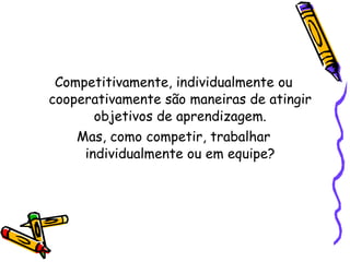 Competitivamente, individualmente ou cooperativamente são maneiras de atingir objetivos de aprendizagem. Mas, como competir, trabalhar individualmente ou em equipe? 