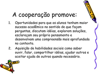 A cooperação promove: Oportunidades para que os alunos tenham maior sucesso acadêmico no sentido de que façam perguntas, discutam idéias, explorem soluções, esclareçam seu próprio pensamento e desenvolvam uma compreensão mais aprofundada no contexto. Aquisição de habilidades sociais como saber ouvir, falar, compartilhar idéias, ajudar outros e aceitar ajuda de outros quando necessário. 
